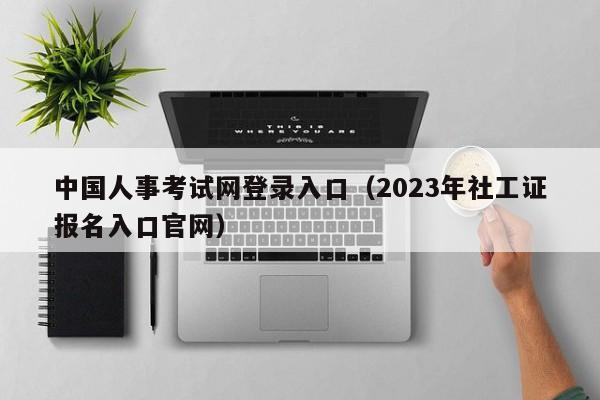 中国人事考试网登录入口（2023年社工证报名入口官网）