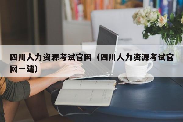 四川人力资源考试官网（四川人力资源考试官网一建）