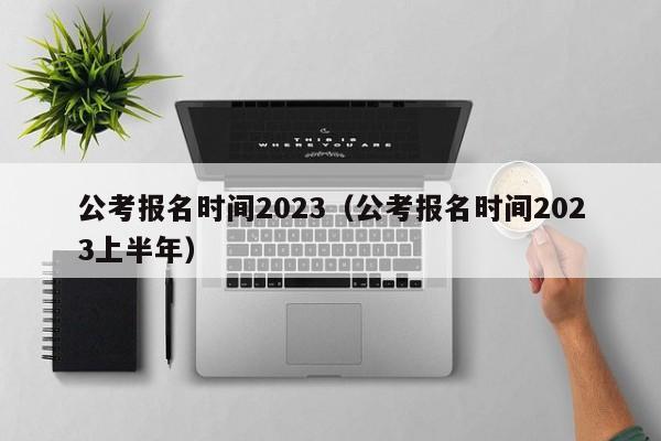 公考报名时间2023（公考报名时间2023上半年）