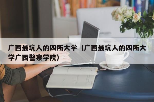 广西最坑人的四所大学（广西最坑人的四所大学广西警察学院）