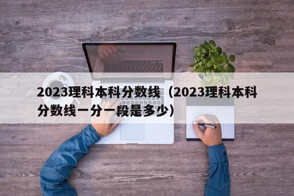 2023理科本科分数线（2023理科本科分数线一分一段是多少）