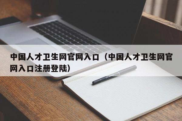 中国人才卫生网官网入口（中国人才卫生网官网入口注册登陆）