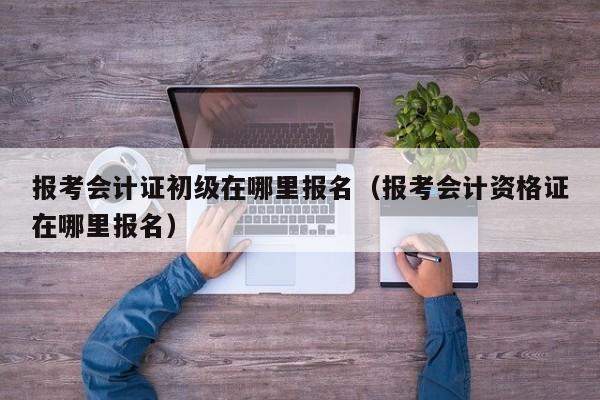 报考会计证初级在哪里报名（报考会计资格证在哪里报名）