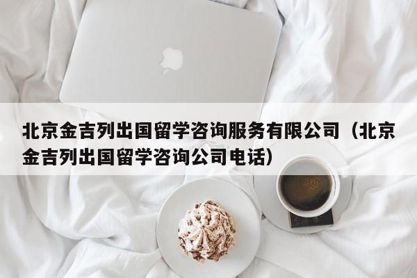 北京金吉列出国留学咨询服务有限公司（北京金吉列出国留学咨询公司电话）