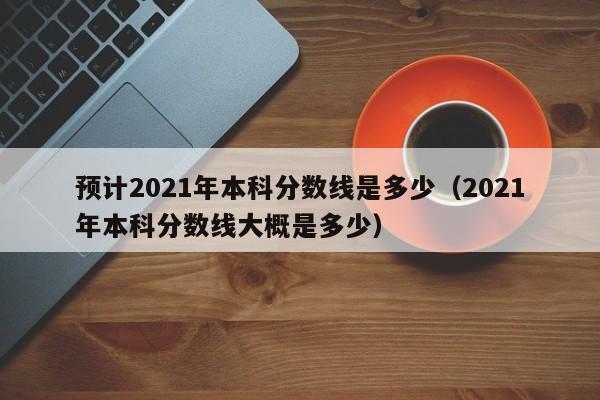 预计2021年本科分数线是多少（2021年本科分数线大概是多少）