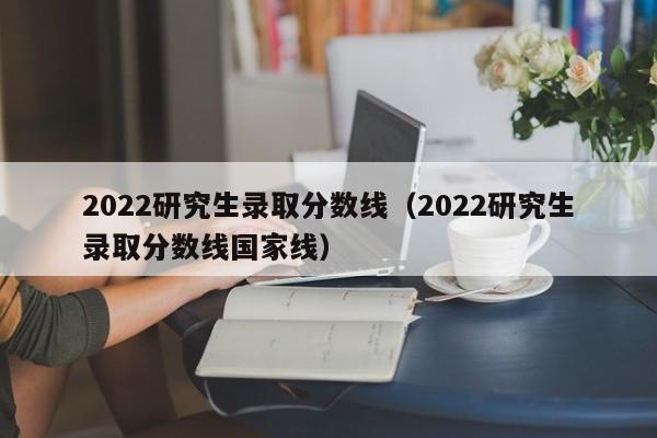 2022研究生录取分数线（2022研究生录取分数线国家线）