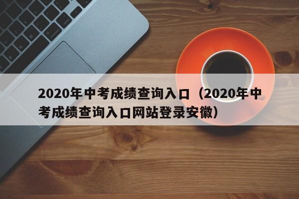 2020年中考成绩查询入口（2020年中考成绩查询入口网站登录安徽）