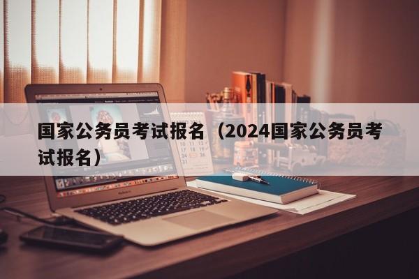 国家公务员考试报名（2024国家公务员考试报名）