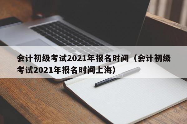 会计初级考试2021年报名时间（会计初级考试2021年报名时间上海）