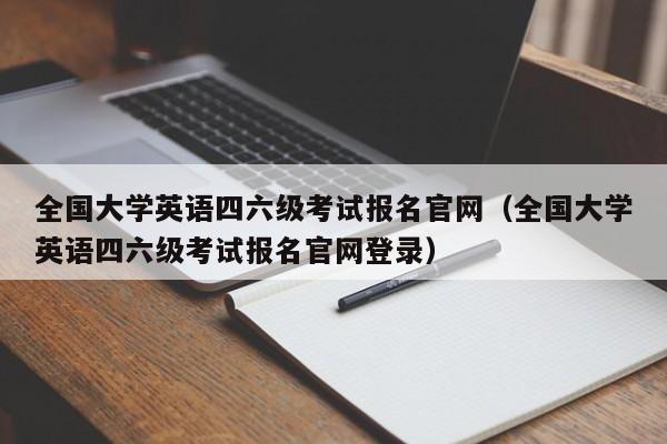 全国大学英语四六级考试报名官网（全国大学英语四六级考试报名官网登录）