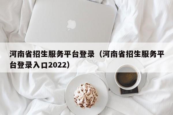 河南省招生服务平台登录（河南省招生服务平台登录入口2022）