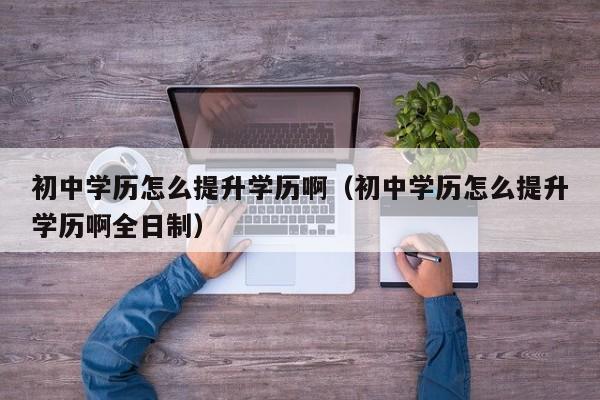 初中学历怎么提升学历啊（初中学历怎么提升学历啊全日制）