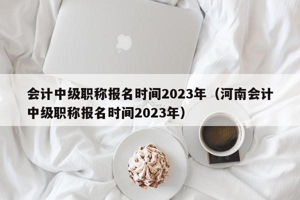 会计中级职称报名时间2023年（河南会计中级职称报名时间2023年）