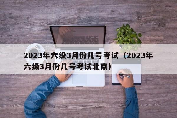 2023年六级3月份几号考试（2023年六级3月份几号考试北京）