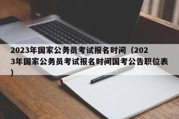 2023年国家公务员考试报名时间（2023年国家公务员考试报名时间国考公告职位表）