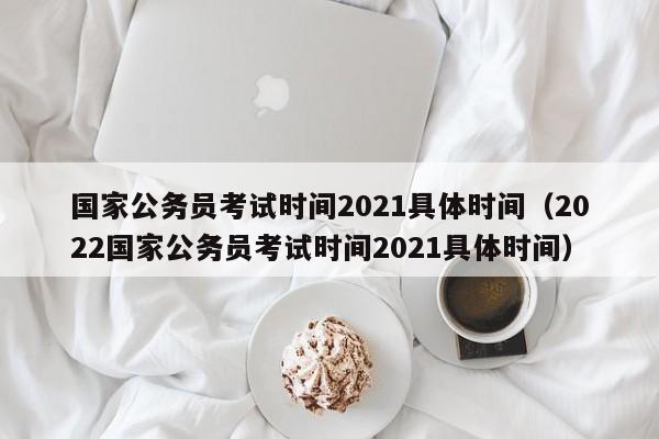 国家公务员考试时间2021具体时间（2022国家公务员考试时间2021具体时间）