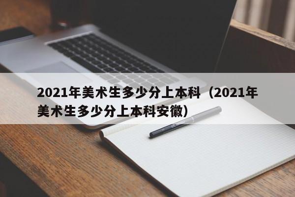 2021年美术生多少分上本科（2021年美术生多少分上本科安徽）