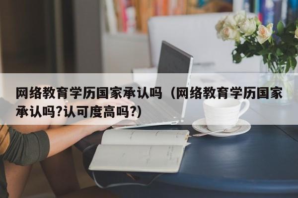 网络教育学历国家承认吗（网络教育学历国家承认吗?认可度高吗?）