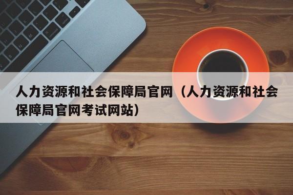 人力资源和社会保障局官网（人力资源和社会保障局官网考试网站）