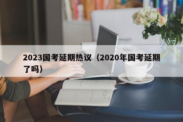 2023国考延期热议（2020年国考延期了吗）