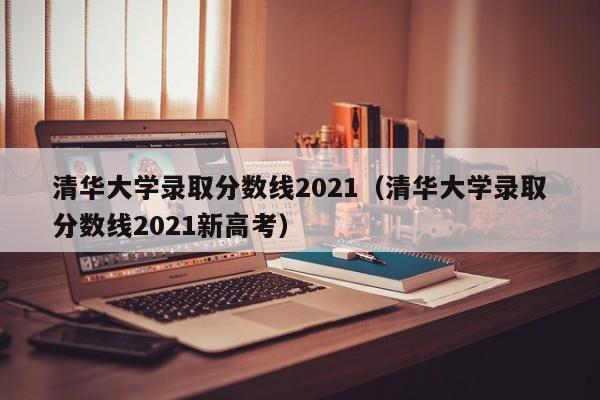 清华大学录取分数线2021（清华大学录取分数线2021新高考）