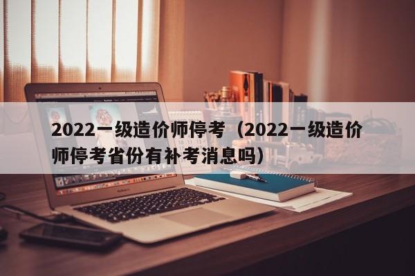 2022一级造价师停考（2022一级造价师停考省份有补考消息吗）