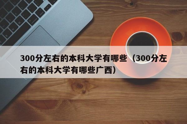 300分左右的本科大学有哪些（300分左右的本科大学有哪些广西）