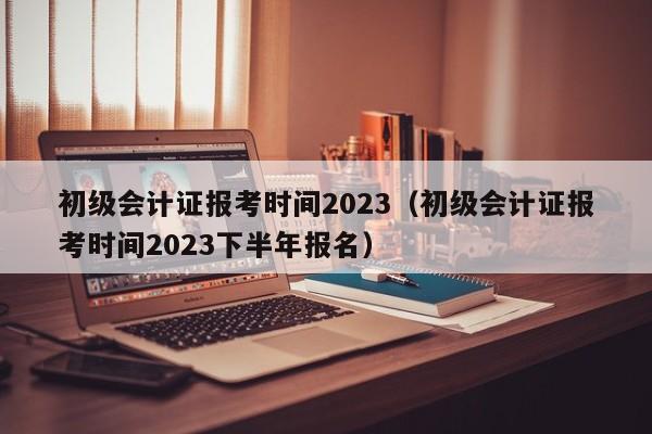 初级会计证报考时间2023（初级会计证报考时间2023下半年报名）