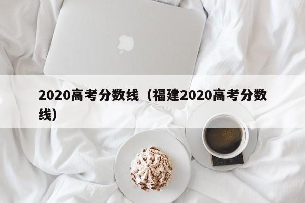 2020高考分数线（福建2020高考分数线）