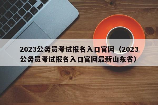 2023公务员考试报名入口官网（2023公务员考试报名入口官网最新山东省）