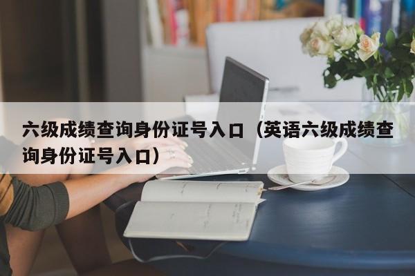 六级成绩查询身份证号入口（英语六级成绩查询身份证号入口）