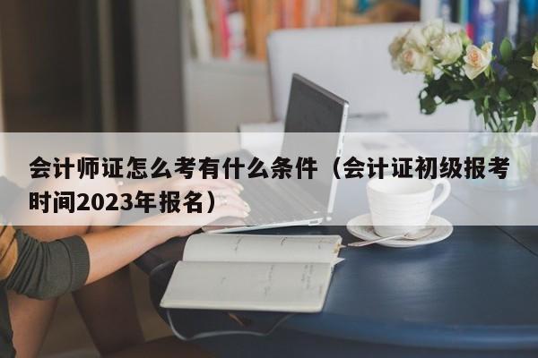 会计师证怎么考有什么条件（会计证初级报考时间2023年报名）