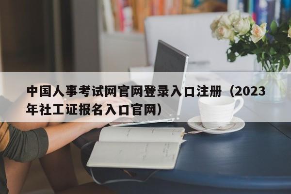 中国人事考试网官网登录入口注册（2023年社工证报名入口官网）