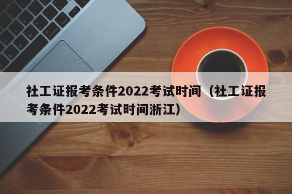 社工证报考条件2022考试时间（社工证报考条件2022考试时间浙江）