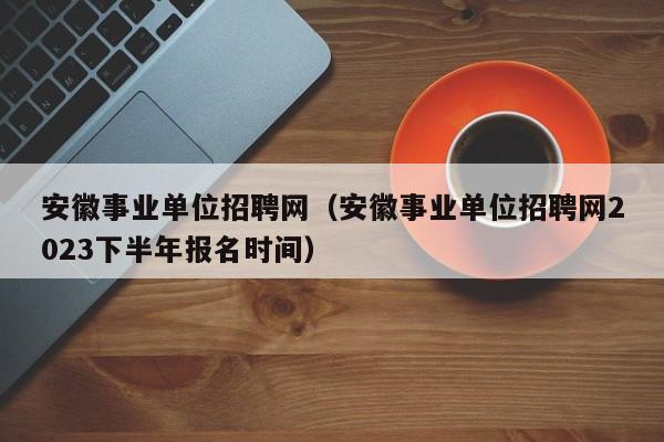 安徽事业单位招聘网（安徽事业单位招聘网2023下半年报名时间）