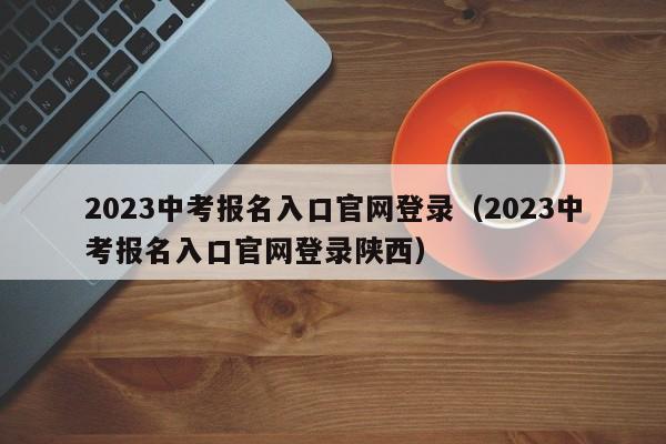 2023中考报名入口官网登录（2023中考报名入口官网登录陕西）