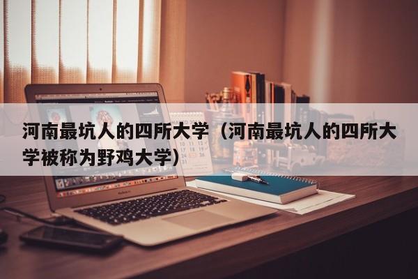 河南最坑人的四所大学（河南最坑人的四所大学被称为野鸡大学）