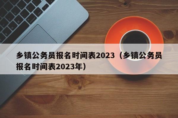 乡镇公务员报名时间表2023（乡镇公务员报名时间表2023年）