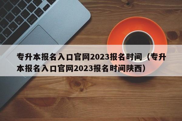 专升本报名入口官网2023报名时间（专升本报名入口官网2023报名时间陕西）