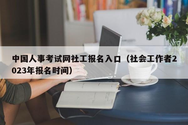 中国人事考试网社工报名入口（社会工作者2023年报名时间）