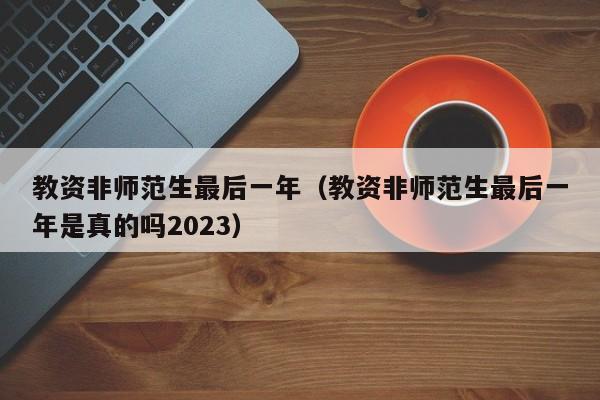 教资非师范生最后一年（教资非师范生最后一年是真的吗2023）