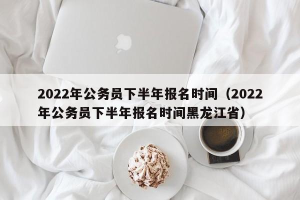 2022年公务员下半年报名时间（2022年公务员下半年报名时间黑龙江省）