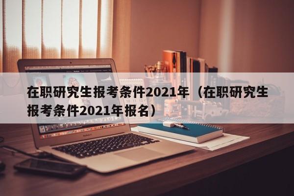 在职研究生报考条件2021年（在职研究生报考条件2021年报名）