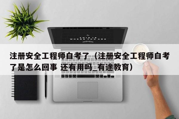 注册安全工程师白考了（注册安全工程师白考了是怎么回事 还有用吗_有途教育）