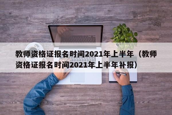 教师资格证报名时间2021年上半年（教师资格证报名时间2021年上半年补报）