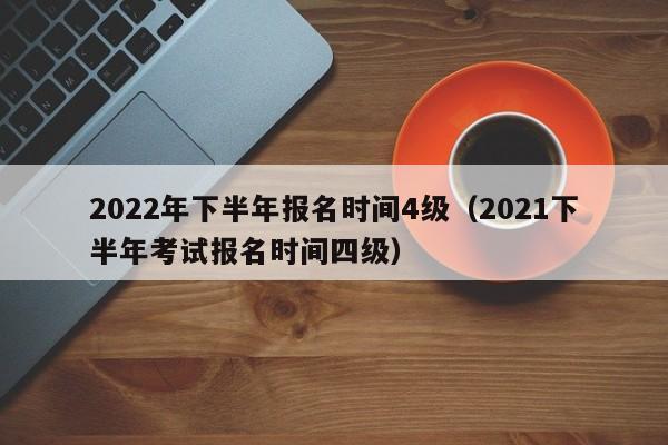 2022年下半年报名时间4级（2021下半年考试报名时间四级）