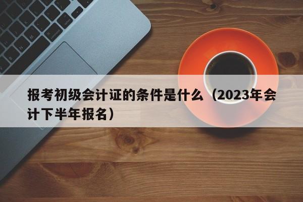 报考初级会计证的条件是什么（2023年会计下半年报名）