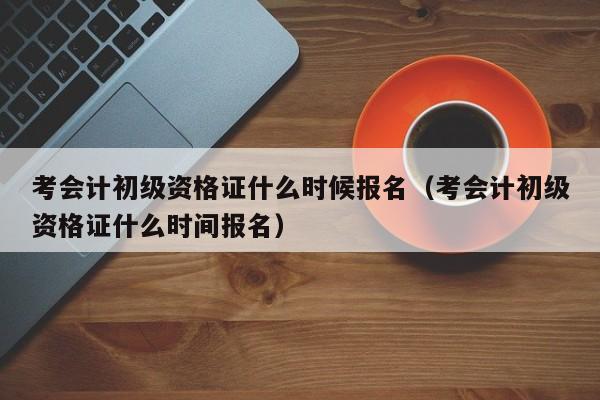 考会计初级资格证什么时候报名（考会计初级资格证什么时间报名）