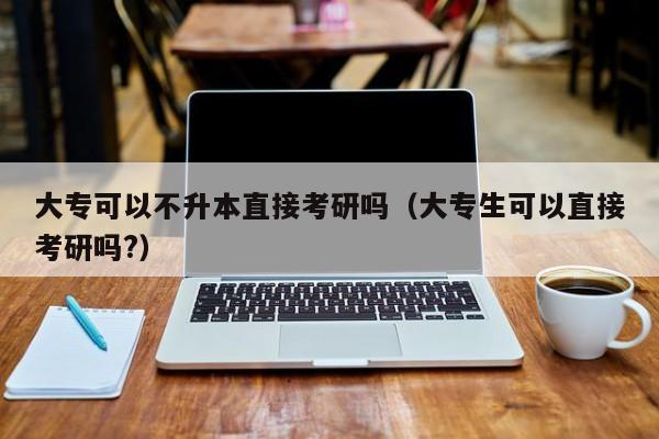 大专可以不升本直接考研吗（大专生可以直接考研吗?）