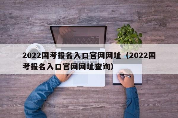 2022国考报名入口官网网址（2022国考报名入口官网网址查询）